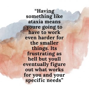 Having something like ataxia means you're going to have to work even harder for the smaller things. It's frustrating as hell, but you'll eventually figure out what works for you and your specific needs.