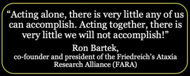 A black graphic features white writing that says, "Acting alone, there is very little any of us can accomplish. Acting together, there is very little we will not accomplish!" Below the quote, centered is the name Ron Bartek, and below that, in smaller type but also centered, are the words "co-founder and president of the Friedreich's Ataxia Research Alliance (FARA)"